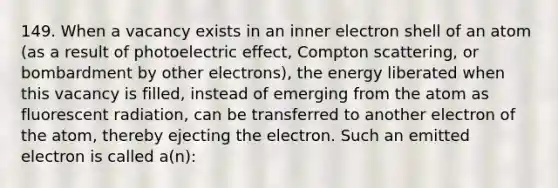 149. When a vacancy exists in an inner electron shell of an atom (as a result of photoelectric effect, Compton scattering, or bombardment by other electrons), the energy liberated when this vacancy is filled, instead of emerging from the atom as fluorescent radiation, can be transferred to another electron of the atom, thereby ejecting the electron. Such an emitted electron is called a(n):