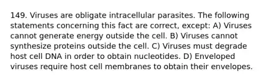 149. Viruses are obligate intracellular parasites. The following statements concerning this fact are correct, except: A) Viruses cannot generate energy outside the cell. B) Viruses cannot synthesize proteins outside the cell. C) Viruses must degrade host cell DNA in order to obtain nucleotides. D) Enveloped viruses require host cell membranes to obtain their envelopes.