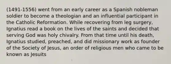 (1491-1556) went from an early career as a Spanish nobleman soldier to become a theologian and an influential participant in the Catholic Reformation. While recovering from leg surgery, Ignatius read a book on the lives of the saints and decided that serving God was holy chivalry. From that time until his death, Ignatius studied, preached, and did missionary work as founder of the Society of Jesus, an order of religious men who came to be known as Jesuits