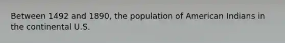 Between 1492 and 1890, the population of American Indians in the continental U.S.