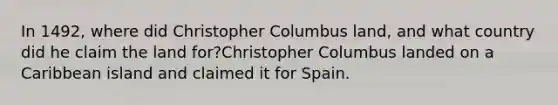 In 1492, where did Christopher Columbus land, and what country did he claim the land for?Christopher Columbus landed on a Caribbean island and claimed it for Spain.