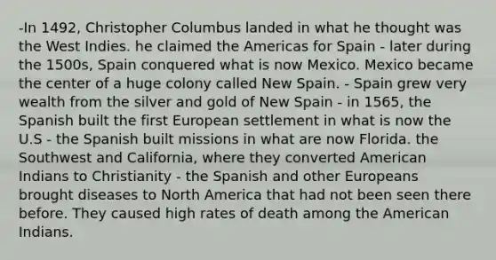 -In 1492, Christopher Columbus landed in what he thought was the West Indies. he claimed the Americas for Spain - later during the 1500s, Spain conquered what is now Mexico. Mexico became the center of a huge colony called New Spain. - Spain grew very wealth from the silver and gold of New Spain - in 1565, the Spanish built the first European settlement in what is now the U.S - the Spanish built missions in what are now Florida. the Southwest and California, where they converted American Indians to Christianity - the Spanish and other Europeans brought diseases to North America that had not been seen there before. They caused high rates of death among the American Indians.