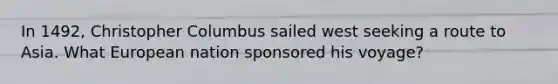 In 1492, Christopher Columbus sailed west seeking a route to Asia. What European nation sponsored his voyage?