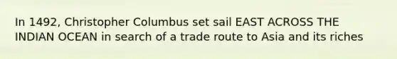 In 1492, Christopher Columbus set sail EAST ACROSS THE INDIAN OCEAN in search of a trade route to Asia and its riches