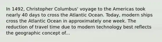 In 1492, Christopher Columbus' voyage to the Americas took nearly 40 days to cross the Atlantic Ocean. Today, modern ships cross the Atlantic Ocean in approximately one week. The reduction of travel time due to modern technology best reflects the geographic concept of...