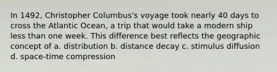 In 1492, Christopher Columbus's voyage took nearly 40 days to cross the Atlantic Ocean, a trip that would take a modern ship <a href='https://www.questionai.com/knowledge/k7BtlYpAMX-less-than' class='anchor-knowledge'>less than</a> one week. This difference best reflects the geographic concept of a. distribution b. distance decay c. stimulus diffusion d. space-time compression