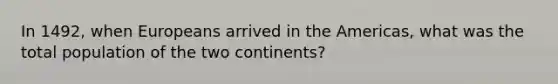 In 1492, when Europeans arrived in the Americas, what was the total population of the two continents?