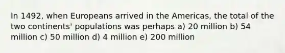 In 1492, when Europeans arrived in the Americas, the total of the two continents' populations was perhaps a) 20 million b) 54 million c) 50 million d) 4 million e) 200 million