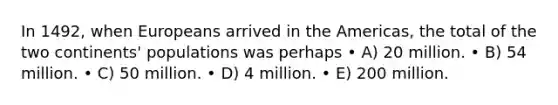 In 1492, when Europeans arrived in the Americas, the total of the two continents' populations was perhaps • A) 20 million. • B) 54 million. • C) 50 million. • D) 4 million. • E) 200 million.