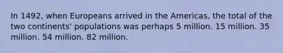 In 1492, when Europeans arrived in the Americas, the total of the two continents' populations was perhaps 5 million. 15 million. 35 million. 54 million. 82 million.