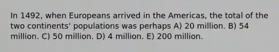 In 1492, when Europeans arrived in the Americas, the total of the two continents' populations was perhaps A) 20 million. B) 54 million. C) 50 million. D) 4 million. E) 200 million.