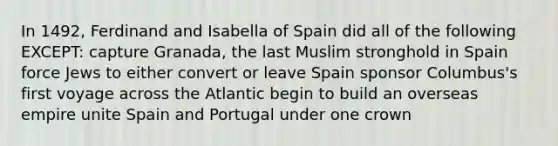 In 1492, <a href='https://www.questionai.com/knowledge/kbEzG90lFC-ferdinand-and-isabella' class='anchor-knowledge'>ferdinand and isabella</a> of Spain did all of the following EXCEPT: capture Granada, the last Muslim stronghold in Spain force Jews to either convert or leave Spain sponsor Columbus's first voyage across the Atlantic begin to build an overseas empire unite Spain and Portugal under one crown