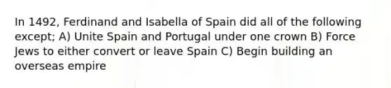 In 1492, Ferdinand and Isabella of Spain did all of the following except; A) Unite Spain and Portugal under one crown B) Force Jews to either convert or leave Spain C) Begin building an overseas empire