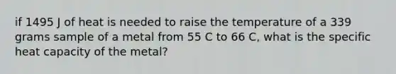 if 1495 J of heat is needed to raise the temperature of a 339 grams sample of a metal from 55 C to 66 C, what is the specific heat capacity of the metal?