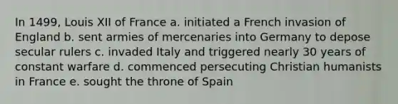 In 1499, Louis XII of France a. initiated a French invasion of England b. sent armies of mercenaries into Germany to depose secular rulers c. invaded Italy and triggered nearly 30 years of constant warfare d. commenced persecuting Christian humanists in France e. sought the throne of Spain