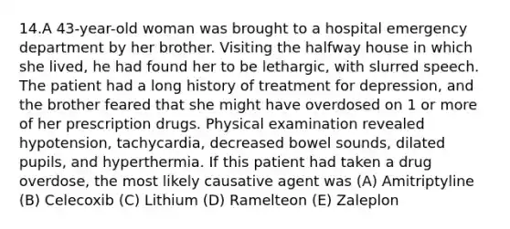 14.A 43-year-old woman was brought to a hospital emergency department by her brother. Visiting the halfway house in which she lived, he had found her to be lethargic, with slurred speech. The patient had a long history of treatment for depression, and the brother feared that she might have overdosed on 1 or more of her prescription drugs. Physical examination revealed hypotension, tachycardia, decreased bowel sounds, dilated pupils, and hyperthermia. If this patient had taken a drug overdose, the most likely causative agent was (A) Amitriptyline (B) Celecoxib (C) Lithium (D) Ramelteon (E) Zaleplon