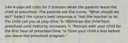 14A 4-year-old cries for 5 minutes when the parents leave the child at preschool. The parents ask the nurse, "What should we do?" Select the nurse's best response.a."Ask the teacher to let the child call you at play time."b."Withdraw the child from preschool until maturity increases."c."Remain with your child for the first hour of preschool time."d."Give your child a kiss before you leave the preschool program."