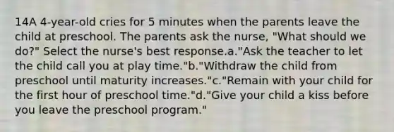 14A 4-year-old cries for 5 minutes when the parents leave the child at preschool. The parents ask the nurse, "What should we do?" Select the nurse's best response.a."Ask the teacher to let the child call you at play time."b."Withdraw the child from preschool until maturity increases."c."Remain with your child for the first hour of preschool time."d."Give your child a kiss before you leave the preschool program."