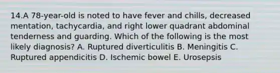 14.A 78-year-old is noted to have fever and chills, decreased mentation, tachycardia, and right lower quadrant abdominal tenderness and guarding. Which of the following is the most likely diagnosis? A. Ruptured diverticulitis B. Meningitis C. Ruptured appendicitis D. Ischemic bowel E. Urosepsis