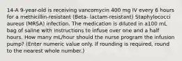 14-A 9-year-old is receiving vancomycin 400 mg IV every 6 hours for a methicillin-resistant (Beta- lactam-resistant) Staphylococci aureus (MRSA) infection. The medication is diluted in a100 mL bag of saline with instructions to infuse over one and a half hours. How many mL/hour should the nurse program the infusion pump? (Enter numeric value only. If rounding is required, round to the nearest whole number.)