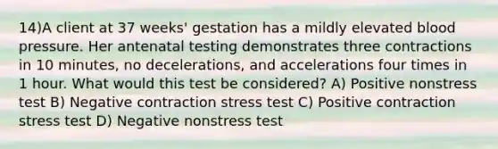 14)A client at 37 weeks' gestation has a mildly elevated <a href='https://www.questionai.com/knowledge/kD0HacyPBr-blood-pressure' class='anchor-knowledge'>blood pressure</a>. Her antenatal testing demonstrates three contractions in 10 minutes, no decelerations, and accelerations four times in 1 hour. What would this test be considered? A) Positive nonstress test B) Negative contraction stress test C) Positive contraction stress test D) Negative nonstress test