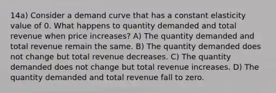 14a) Consider a demand curve that has a constant elasticity value of 0. What happens to quantity demanded and total revenue when price increases? A) The quantity demanded and total revenue remain the same. B) The quantity demanded does not change but total revenue decreases. C) The quantity demanded does not change but total revenue increases. D) The quantity demanded and total revenue fall to zero.