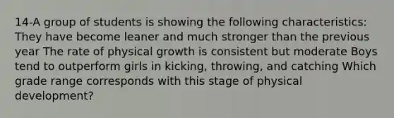 14-A group of students is showing the following characteristics: They have become leaner and much stronger than the previous year The rate of physical growth is consistent but moderate Boys tend to outperform girls in kicking, throwing, and catching Which grade range corresponds with this stage of physical development?