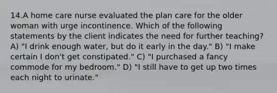 14.A home care nurse evaluated the plan care for the older woman with urge incontinence. Which of the following statements by the client indicates the need for further teaching? A) "I drink enough water, but do it early in the day." B) "I make certain I don't get constipated." C) "I purchased a fancy commode for my bedroom." D) "I still have to get up two times each night to urinate."