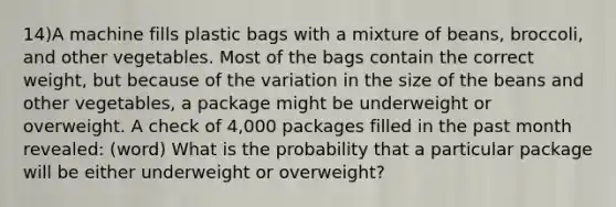 14)A machine fills plastic bags with a mixture of beans, broccoli, and other vegetables. Most of the bags contain the correct weight, but because of the variation in the size of the beans and other vegetables, a package might be underweight or overweight. A check of 4,000 packages filled in the past month revealed: (word) What is the probability that a particular package will be either underweight or overweight?