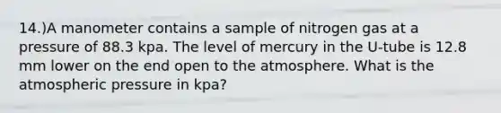 14.)A manometer contains a sample of nitrogen gas at a pressure of 88.3 kpa. The level of mercury in the U-tube is 12.8 mm lower on the end open to the atmosphere. What is the atmospheric pressure in kpa?