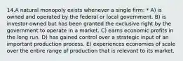 14.A natural monopoly exists whenever a single firm: * A) is owned and operated by the federal or local government. B) is investor-owned but has been granted the exclusive right by the government to operate in a market. C) earns economic profits in the long run. D) has gained control over a strategic input of an important production process. E) experiences economies of scale over the entire range of production that is relevant to its market.