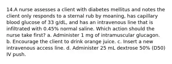 14.A nurse assesses a client with diabetes mellitus and notes the client only responds to a sternal rub by moaning, has capillary blood glucose of 33 g/dL, and has an intravenous line that is infiltrated with 0.45% normal saline. Which action should the nurse take first? a. Administer 1 mg of intramuscular glucagon. b. Encourage the client to drink orange juice. c. Insert a new intravenous access line. d. Administer 25 mL dextrose 50% (D50) IV push.