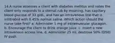 14.A nurse assesses a client with diabetes mellitus and notes the client only responds to a sternal rub by moaning, has capillary blood glucose of 33 g/dL, and has an intravenous line that is infiltrated with 0.45% normal saline. Which action should the nurse take first? a. Administer 1 mg of intramuscular glucagon. b. Encourage the client to drink orange juice. c. Insert a new intravenous access line. d. Administer 25 mL dextrose 50% (D50) IV push