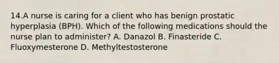 14.A nurse is caring for a client who has benign prostatic hyperplasia (BPH). Which of the following medications should the nurse plan to administer? A. Danazol B. Finasteride C. Fluoxymesterone D. Methyltestosterone