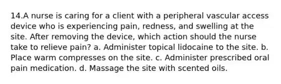 14.A nurse is caring for a client with a peripheral vascular access device who is experiencing pain, redness, and swelling at the site. After removing the device, which action should the nurse take to relieve pain? a. Administer topical lidocaine to the site. b. Place warm compresses on the site. c. Administer prescribed oral pain medication. d. Massage the site with scented oils.