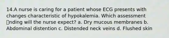 14.A nurse is caring for a patient whose ECG presents with changes characteristic of hypokalemia. Which assessment Ԩnding will the nurse expect? a. Dry mucous membranes b. Abdominal distention c. Distended neck veins d. Flushed skin