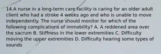 14.A nurse in a long-term care facility is caring for an older adult client who had a stroke 4 weeks ago and who is unable to move independently. The nurse should monitor for which of the following complications of immobility? A. A reddened area over the sacrum B. Stiffness in the lower extremities C. Difficulty moving the upper extremities D. Difficulty hearing some types of sounds