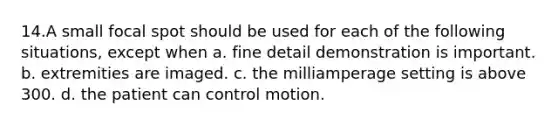 14.​A small focal spot should be used for each of the following situations, except when a. fine detail demonstration is important. b. extremities are imaged. c. the milliamperage setting is above 300. d. the patient can control motion.