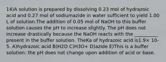 14)A solution is prepared by dissolving 0.23 mol of hydrazoic acid and 0.27 mol of sodiumazide in water sufficient to yield 1.00 L of solution.The addition of 0.05 mol of NaOH to this buffer solution causes the pH to increase slightly. The pH does not increase drastically because the NaOH reacts with the __________ present in the buffer solution. TheKa of hydrazoic acid is1.9× 10-5. A)hydrazoic acid B)H2O C)H3O+ D)azide E)This is a buffer solution: the pH does not change upon addition of acid or base.