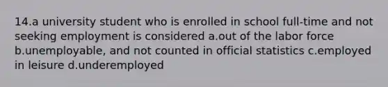 14.a university student who is enrolled in school full-time and not seeking employment is considered a.out of the labor force b.unemployable, and not counted in official statistics c.employed in leisure d.underemployed