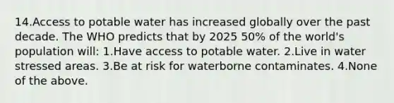 14.Access to potable water has increased globally over the past decade. The WHO predicts that by 2025 50% of the world's population will: 1.Have access to potable water. 2.Live in water stressed areas. 3.Be at risk for waterborne contaminates. 4.None of the above.