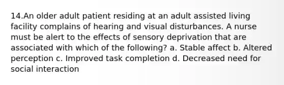 14.An older adult patient residing at an adult assisted living facility complains of hearing and visual disturbances. A nurse must be alert to the effects of sensory deprivation that are associated with which of the following? a. Stable affect b. Altered perception c. Improved task completion d. Decreased need for social interaction