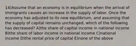 14)Assume that an economy is in equilibrium when the arrival of immigrants causes an increase in the supply of labor. Once the economy has adjusted to its new equilibrium, and assuming that the supply of capital remains unchanged, which of the following has decreased? A)the share of capital income in national income B)the share of labor income in national income C)national income D)the rental price of capital E)none of the above