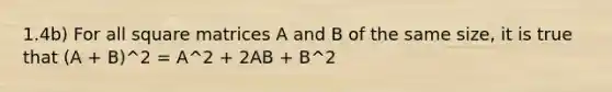 1.4b) For all square matrices A and B of the same size, it is true that (A + B)^2 = A^2 + 2AB + B^2