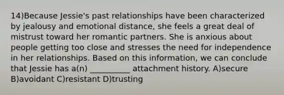 14)Because Jessie's past relationships have been characterized by jealousy and emotional distance, she feels a great deal of mistrust toward her romantic partners. She is anxious about people getting too close and stresses the need for independence in her relationships. Based on this information, we can conclude that Jessie has a(n) __________ attachment history. A)secure B)avoidant C)resistant D)trusting