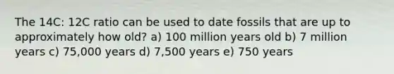 The 14C: 12C ratio can be used to date fossils that are up to approximately how old? a) 100 million years old b) 7 million years c) 75,000 years d) 7,500 years e) 750 years