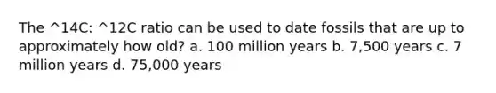 The ^14C: ^12C ratio can be used to date fossils that are up to approximately how old? a. 100 million years b. 7,500 years c. 7 million years d. 75,000 years