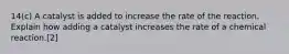 14(c) A catalyst is added to increase the rate of the reaction. Explain how adding a catalyst increases the rate of a chemical reaction.[2]