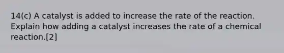 14(c) A catalyst is added to increase the rate of the reaction. Explain how adding a catalyst increases the rate of a chemical reaction.[2]