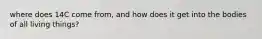 where does 14C come from, and how does it get into the bodies of all living things?
